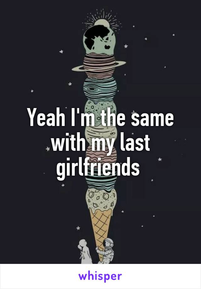 Yeah I'm the same with my last girlfriends 