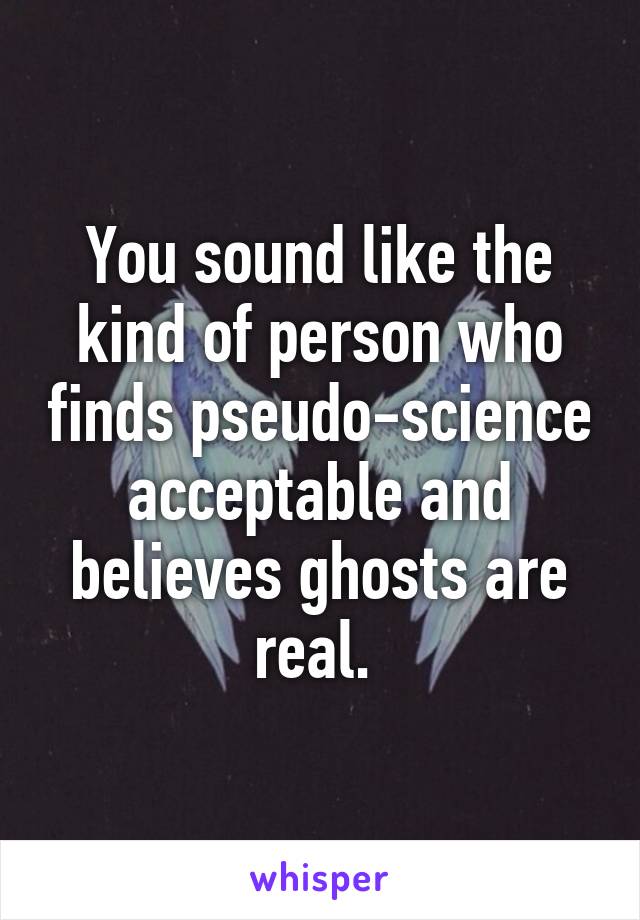 You sound like the kind of person who finds pseudo-science acceptable and believes ghosts are real. 