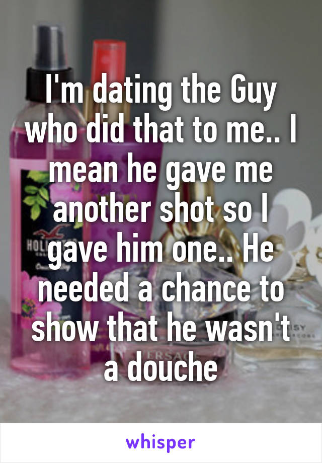 I'm dating the Guy who did that to me.. I mean he gave me another shot so I gave him one.. He needed a chance to show that he wasn't a douche