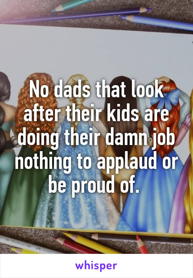 No dads that look after their kids are doing their damn job nothing to applaud or be proud of. 