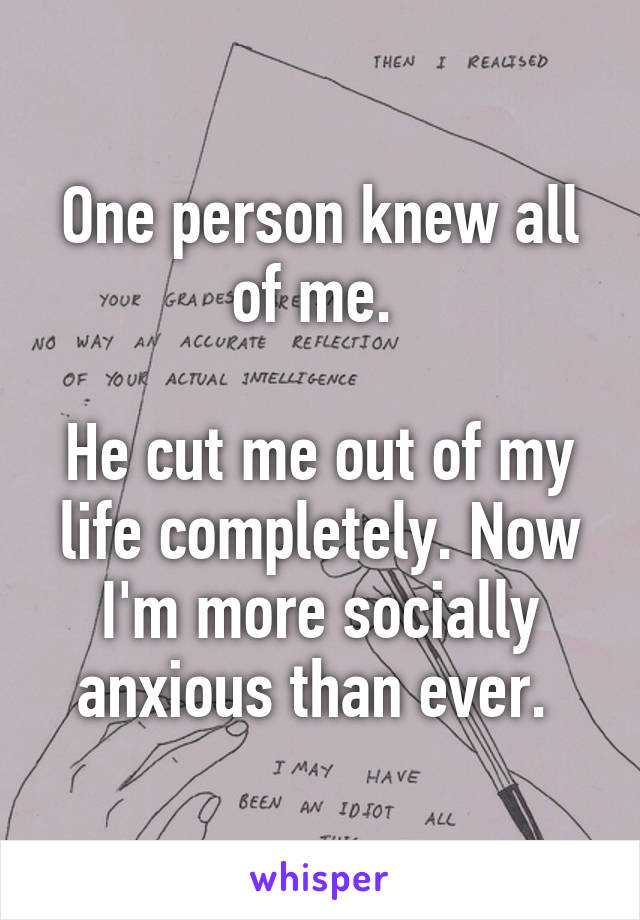 One person knew all of me. 

He cut me out of my life completely. Now I'm more socially anxious than ever. 