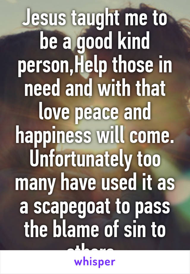 Jesus taught me to be a good kind person,Help those in need and with that love peace and happiness will come. Unfortunately too many have used it as a scapegoat to pass the blame of sin to others. 