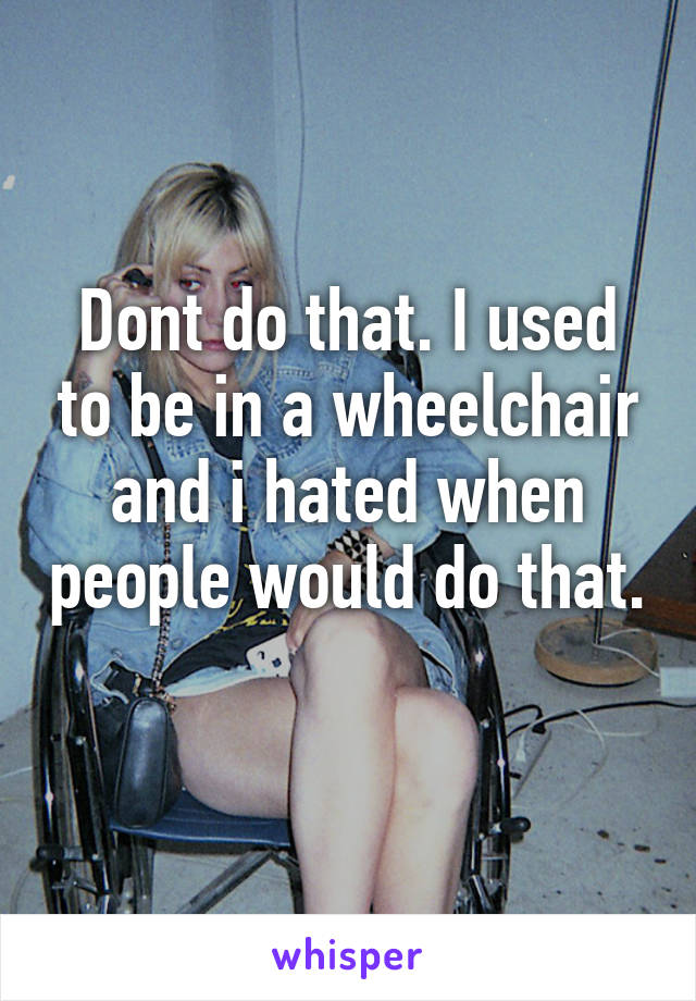 Dont do that. I used to be in a wheelchair and i hated when people would do that. 
