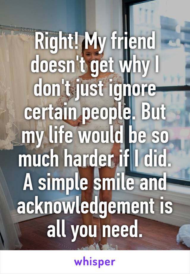 Right! My friend doesn't get why I don't just ignore certain people. But my life would be so much harder if I did. A simple smile and acknowledgement is all you need.