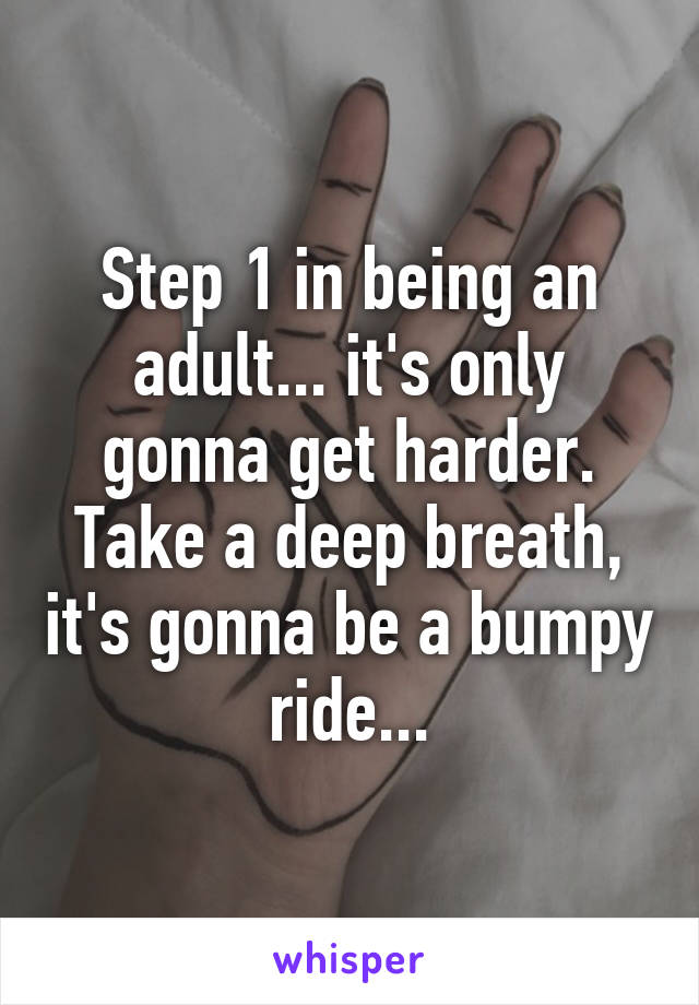 Step 1 in being an adult... it's only gonna get harder. Take a deep breath, it's gonna be a bumpy ride...