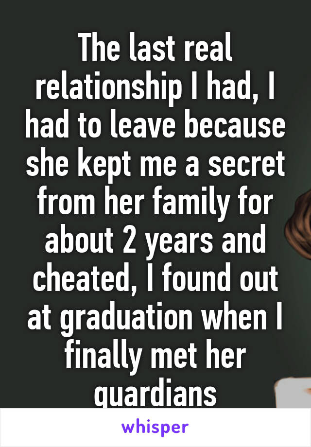 The last real relationship I had, I had to leave because she kept me a secret from her family for about 2 years and cheated, I found out at graduation when I finally met her guardians