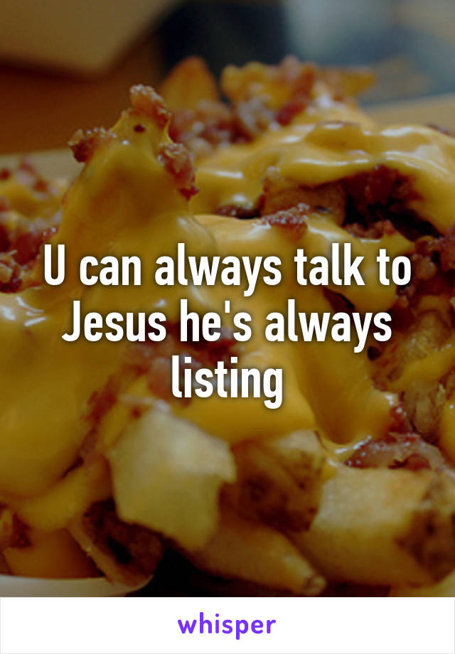 U can always talk to Jesus he's always listing