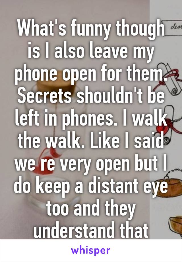 What's funny though is I also leave my phone open for them. Secrets shouldn't be left in phones. I walk the walk. Like I said we re very open but I do keep a distant eye too and they understand that