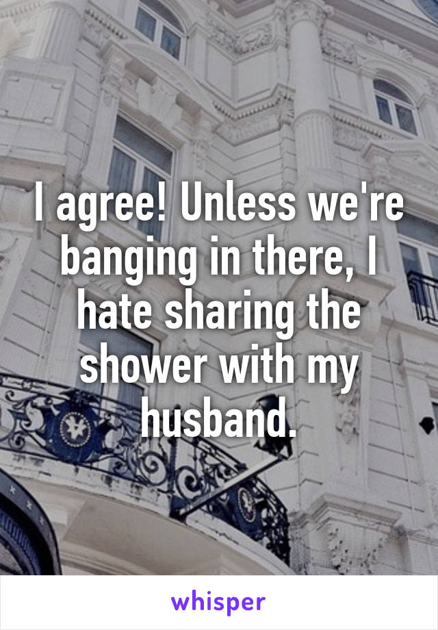I agree! Unless we're banging in there, I hate sharing the shower with my husband.