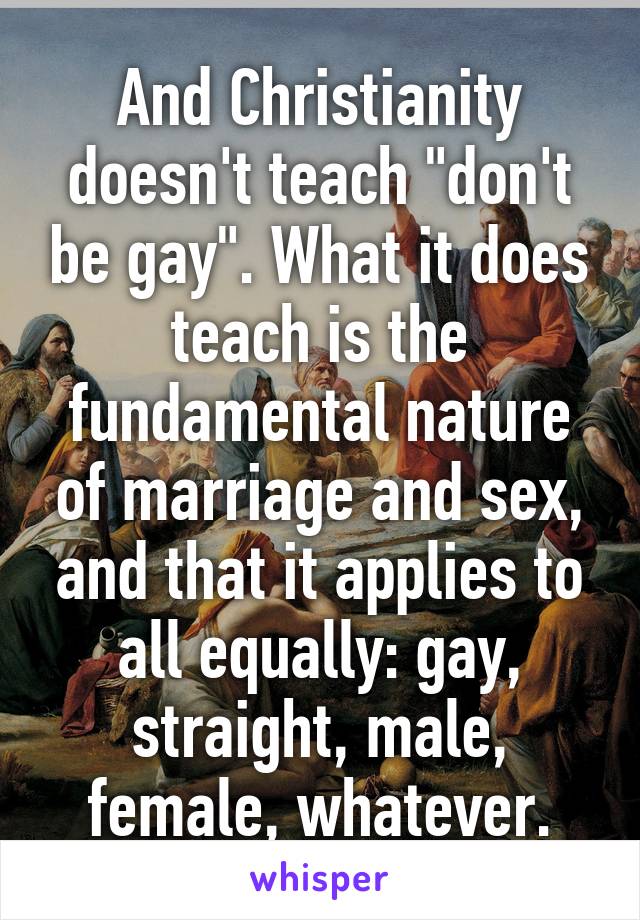 And Christianity doesn't teach "don't be gay". What it does teach is the fundamental nature of marriage and sex, and that it applies to all equally: gay, straight, male, female, whatever.