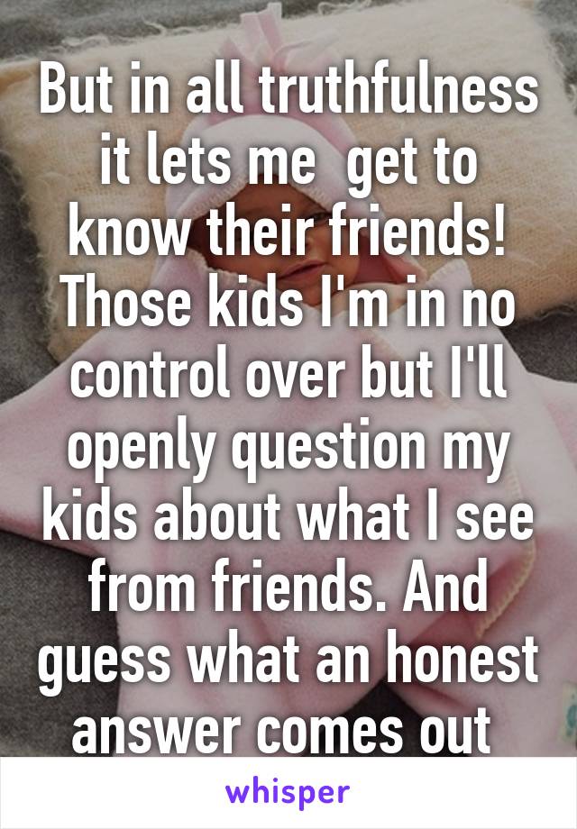 But in all truthfulness it lets me  get to know their friends! Those kids I'm in no control over but I'll openly question my kids about what I see from friends. And guess what an honest answer comes out 