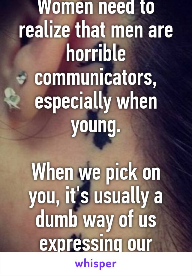 Women need to realize that men are horrible communicators, especially when young.

When we pick on you, it's usually a dumb way of us expressing our interest.