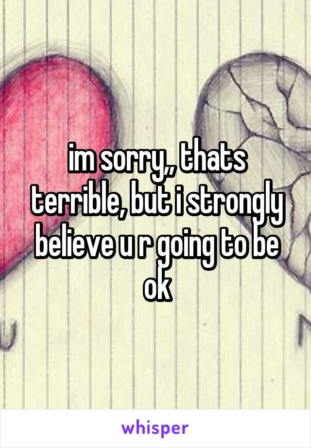 im sorry,, thats terrible, but i strongly believe u r going to be ok