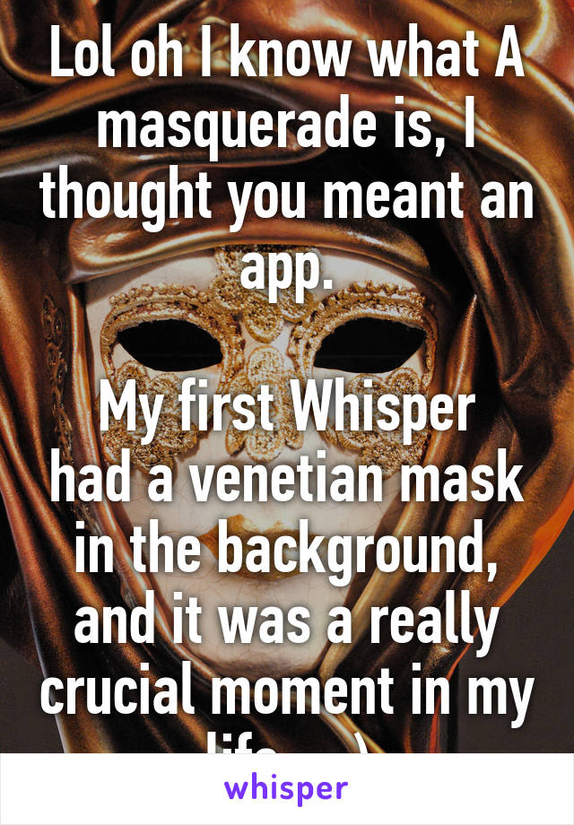 Lol oh I know what A masquerade is, I thought you meant an app.

My first Whisper had a venetian mask in the background, and it was a really crucial moment in my life... :)