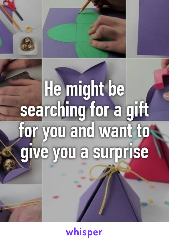 He might be searching for a gift for you and want to give you a surprise