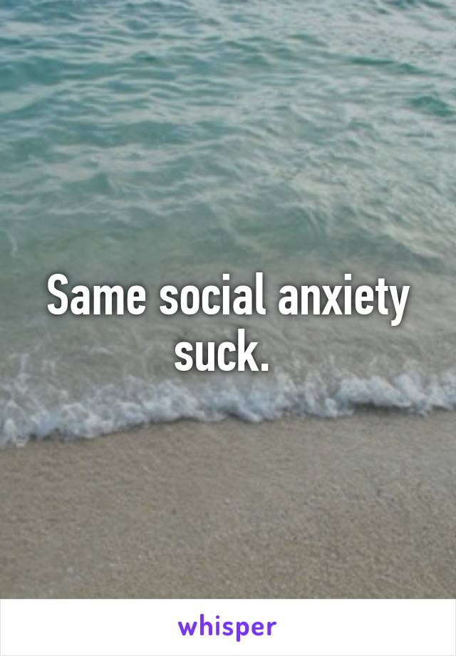 Same social anxiety suck. 