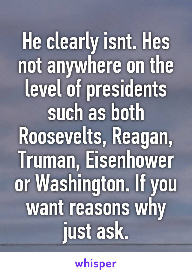 He clearly isnt. Hes not anywhere on the level of presidents such as both Roosevelts, Reagan, Truman, Eisenhower or Washington. If you want reasons why just ask.