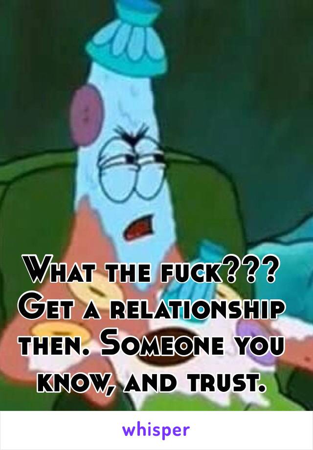 What the fuck??? Get a relationship then. Someone you know, and trust. 