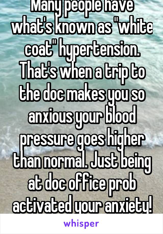 Many people have what's known as "white coat" hypertension. That's when a trip to the doc makes you so anxious your blood pressure goes higher than normal. Just being at doc office prob activated your anxiety! Glad you got help!