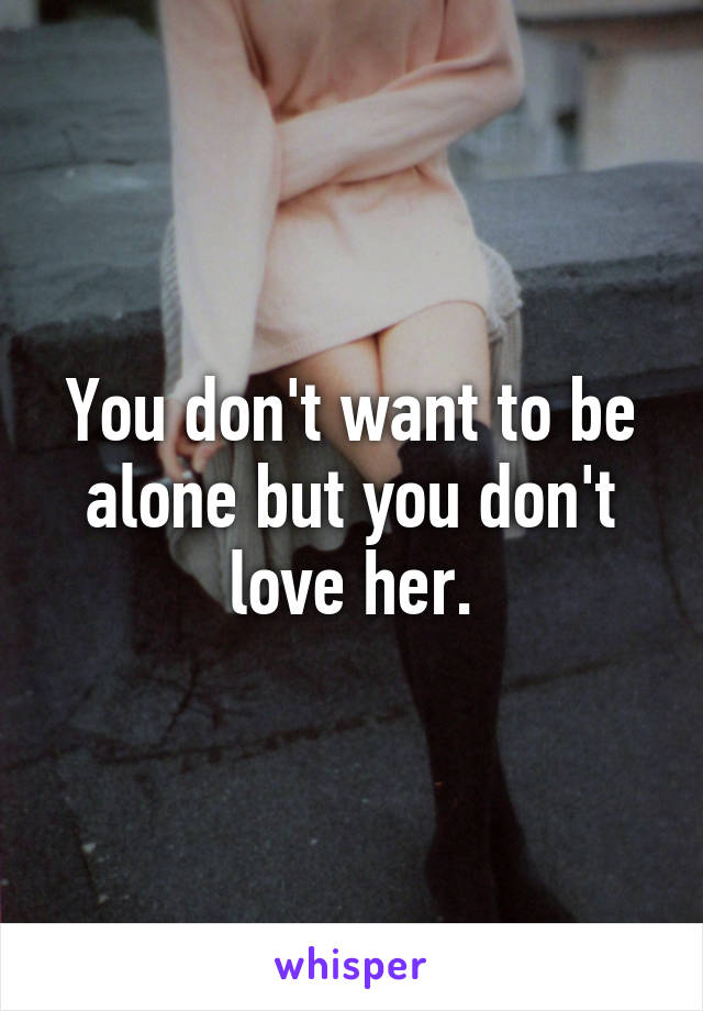 You don't want to be alone but you don't love her.