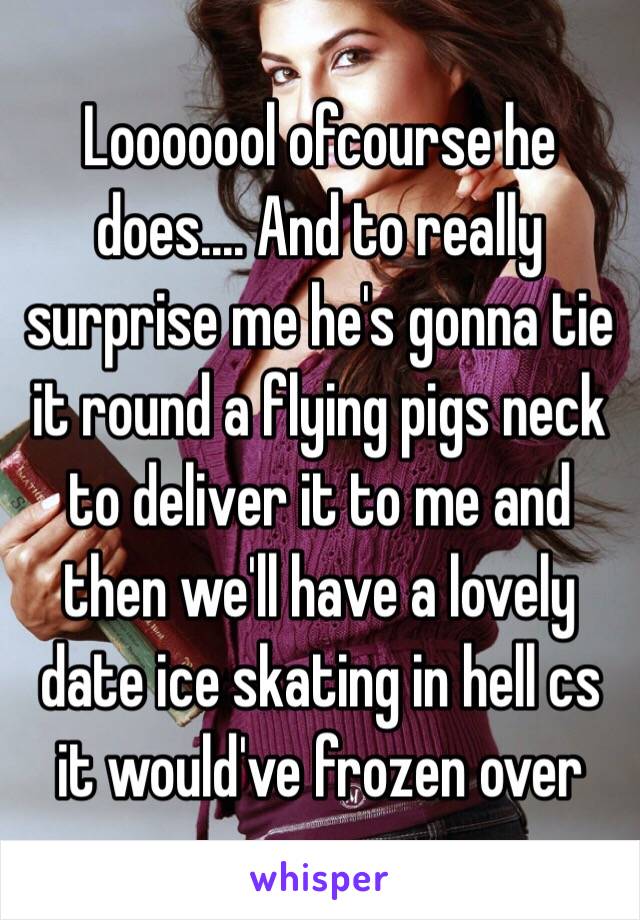 Looooool ofcourse he does.... And to really surprise me he's gonna tie it round a flying pigs neck to deliver it to me and then we'll have a lovely date ice skating in hell cs it would've frozen over 