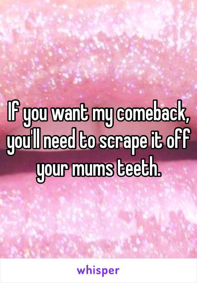 If you want my comeback, you'll need to scrape it off your mums teeth. 