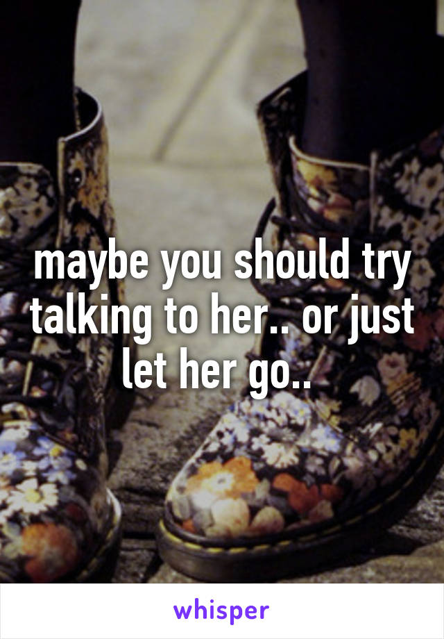 maybe you should try talking to her.. or just let her go.. 