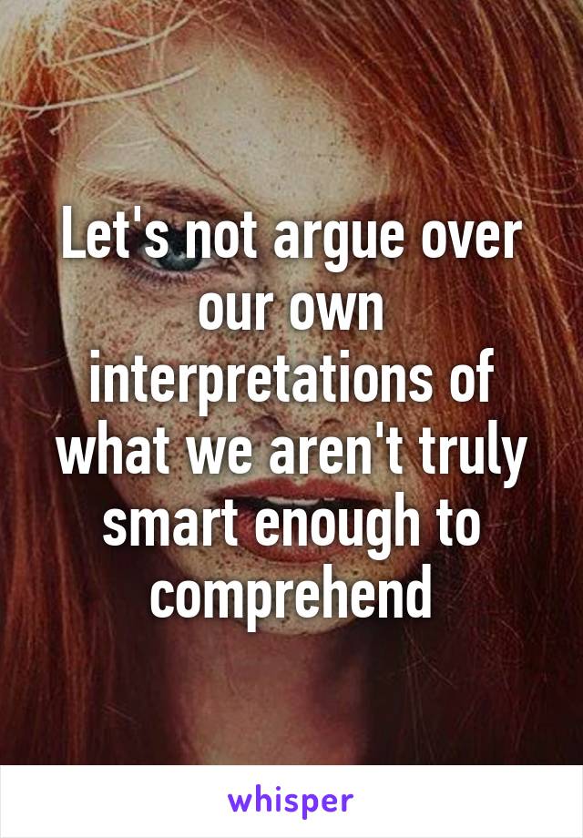 Let's not argue over our own interpretations of what we aren't truly smart enough to comprehend