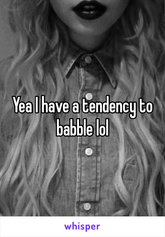 Yea I have a tendency to babble lol