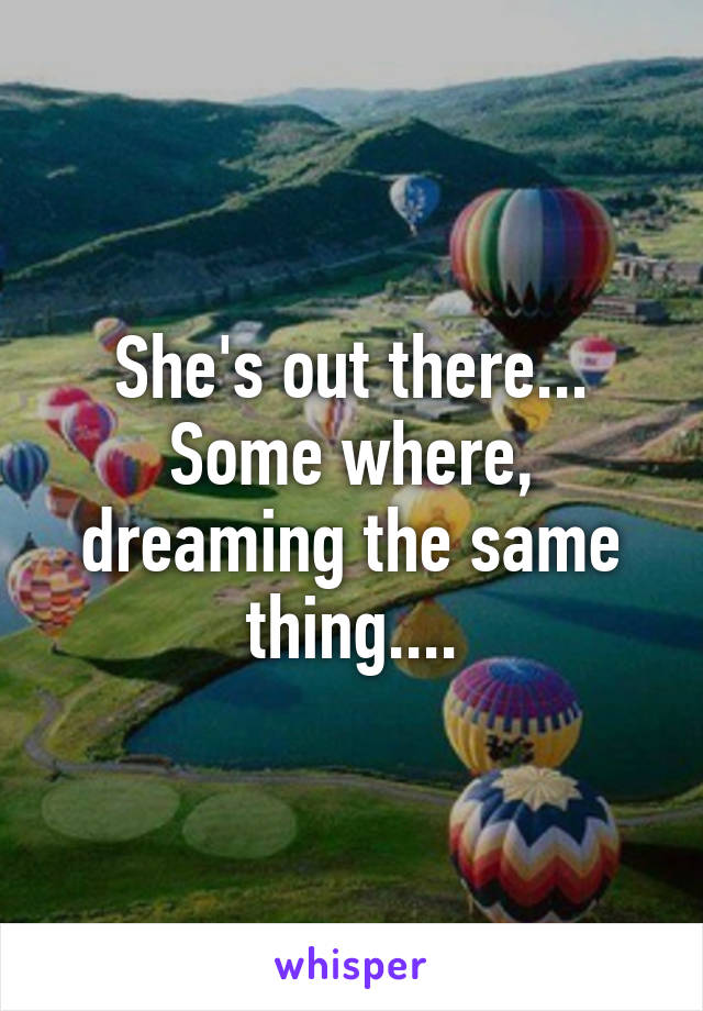 She's out there... Some where, dreaming the same thing....