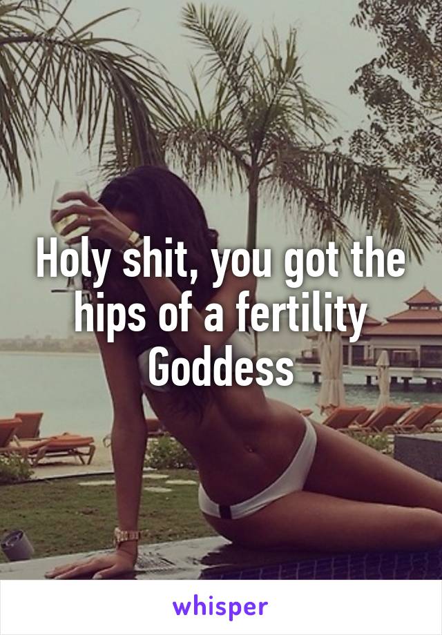 Holy shit, you got the hips of a fertility Goddess