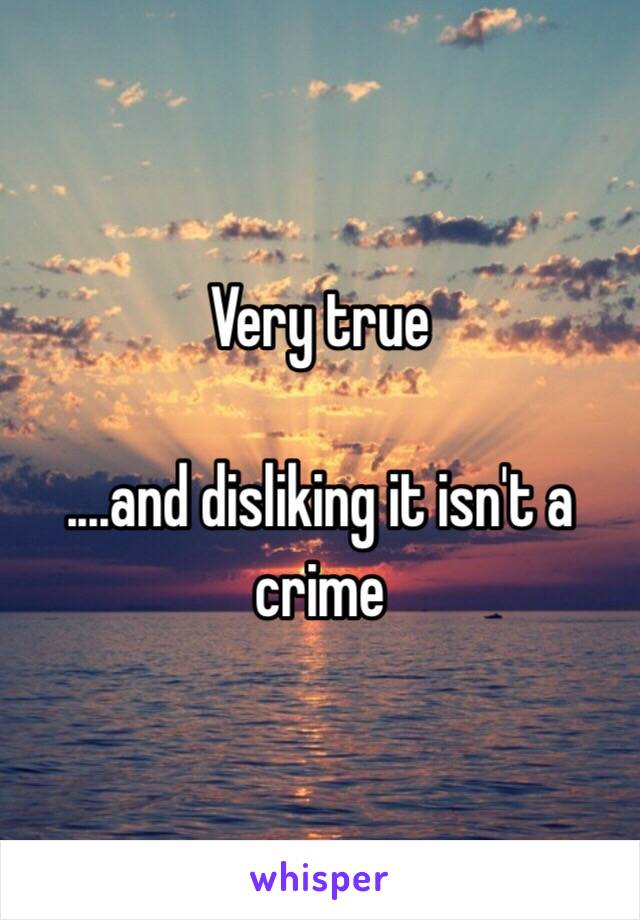 Very true

....and disliking it isn't a crime