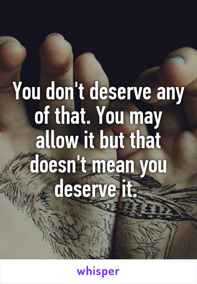 You don't deserve any of that. You may allow it but that doesn't mean you deserve it. 