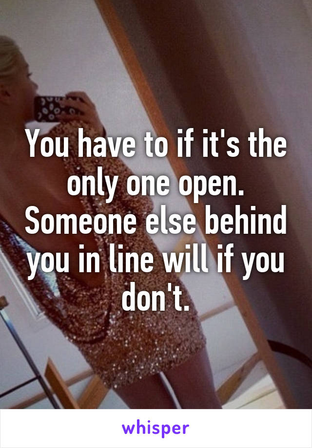 You have to if it's the only one open. Someone else behind you in line will if you don't.