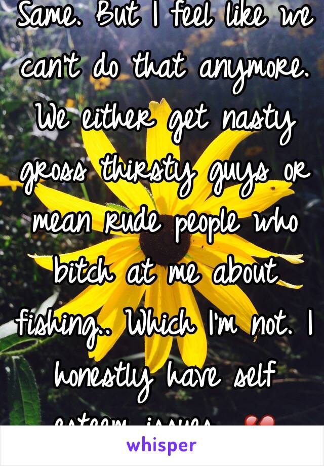 Same. But I feel like we can't do that anymore. We either get nasty gross thirsty guys or mean rude people who bitch at me about fishing.. Which I'm not. I honestly have self esteem issues.. 💔