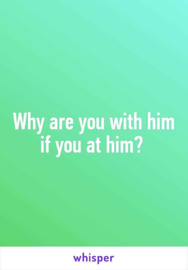 Why are you with him if you at him? 