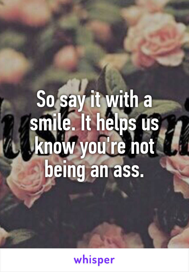 So say it with a smile. It helps us know you're not being an ass.