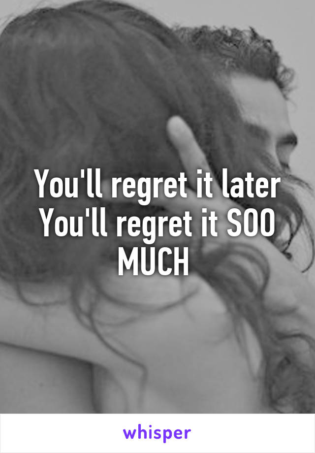 You'll regret it later
You'll regret it SOO MUCH 