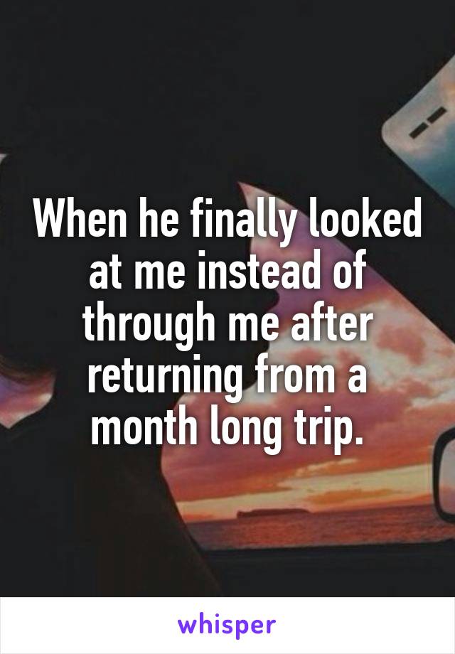 When he finally looked at me instead of through me after returning from a month long trip.