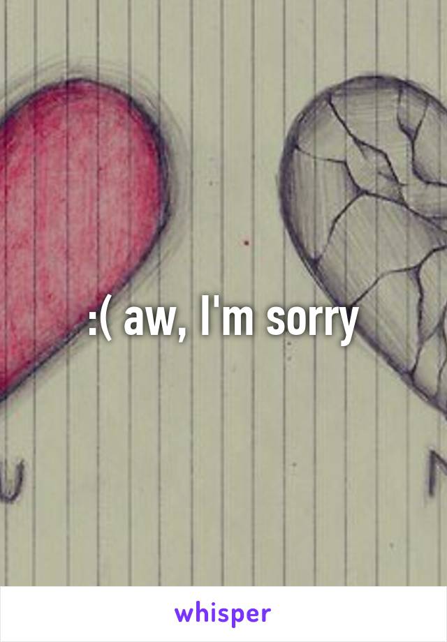 :( aw, I'm sorry
