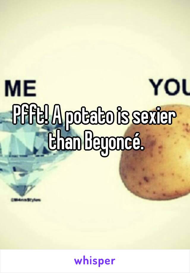 Pfft! A potato is sexier than Beyoncé.