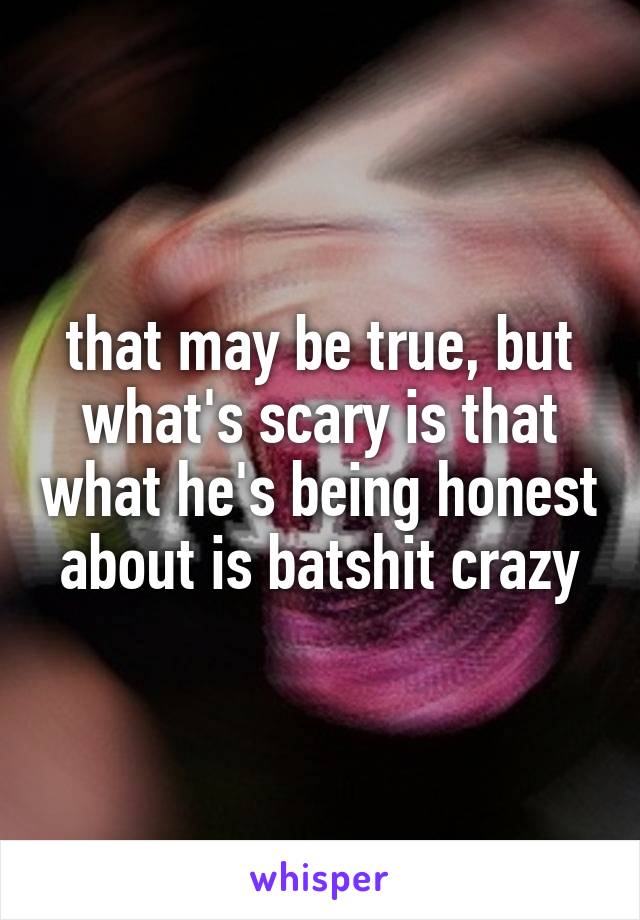 that may be true, but what's scary is that what he's being honest about is batshit crazy