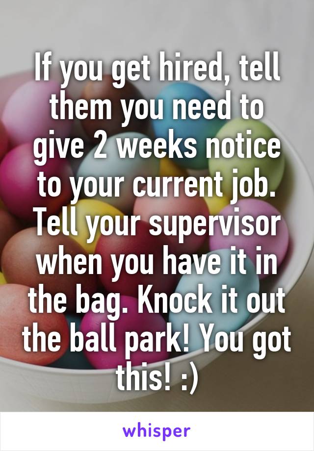 If you get hired, tell them you need to give 2 weeks notice to your current job. Tell your supervisor when you have it in the bag. Knock it out the ball park! You got this! :)