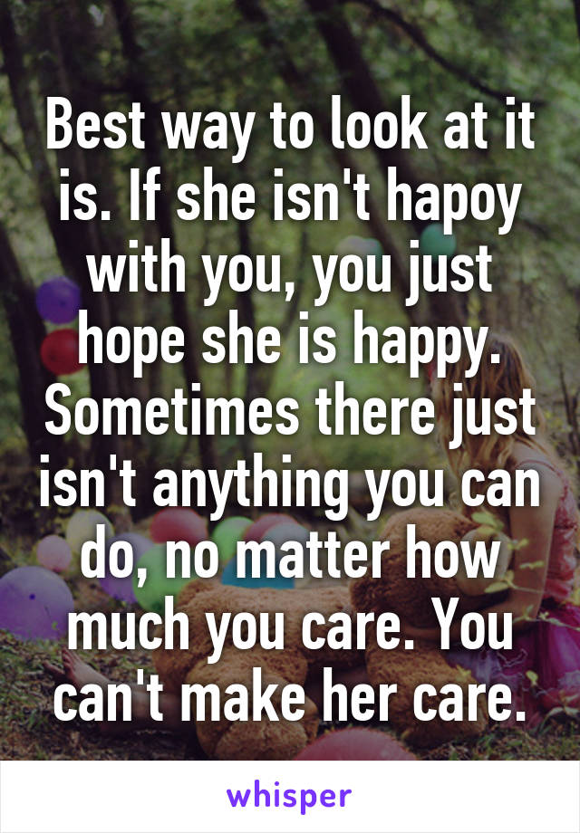 Best way to look at it is. If she isn't hapoy with you, you just hope she is happy. Sometimes there just isn't anything you can do, no matter how much you care. You can't make her care.