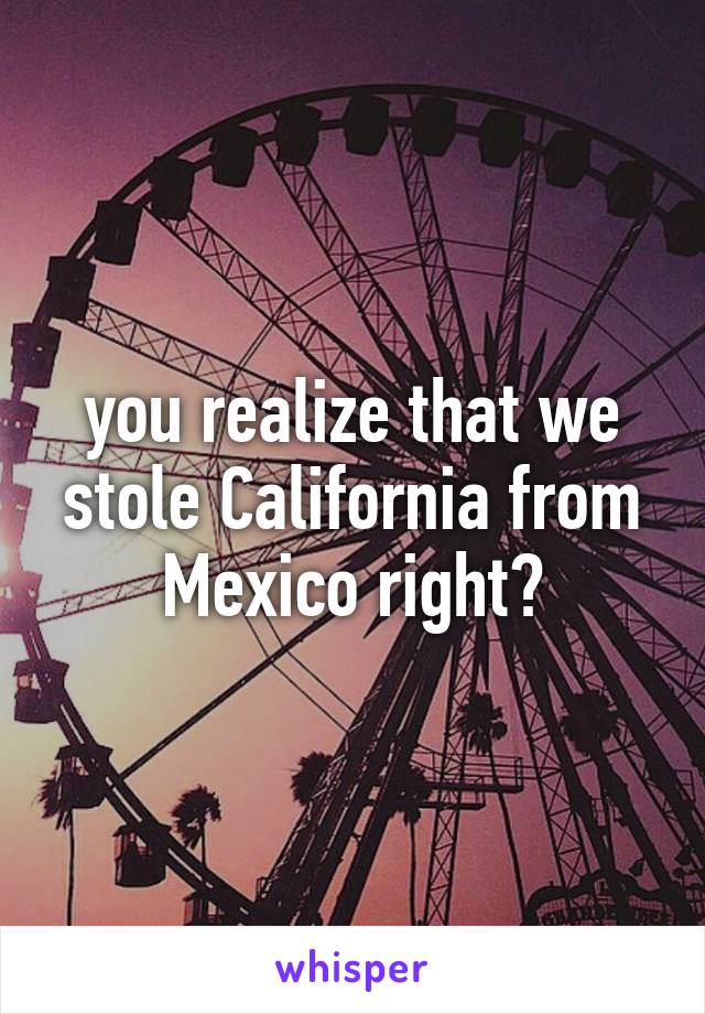 you realize that we stole California from Mexico right?