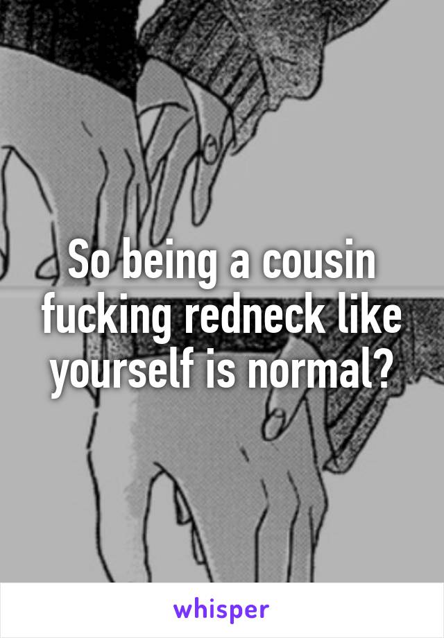 So being a cousin fucking redneck like yourself is normal?