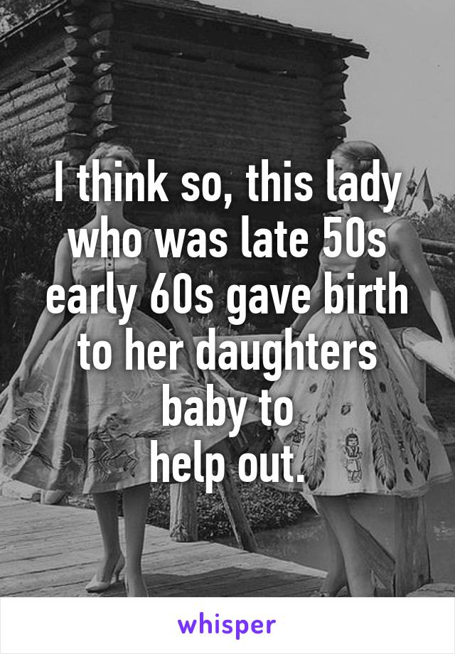 I think so, this lady who was late 50s early 60s gave birth to her daughters baby to
help out.