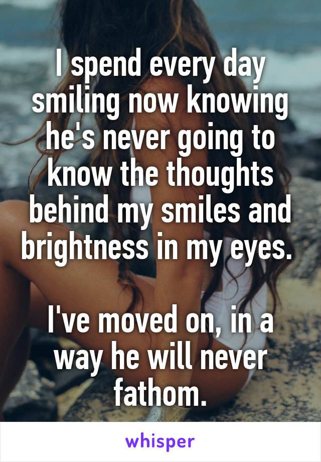 I spend every day smiling now knowing he's never going to know the thoughts behind my smiles and brightness in my eyes. 

I've moved on, in a way he will never fathom.