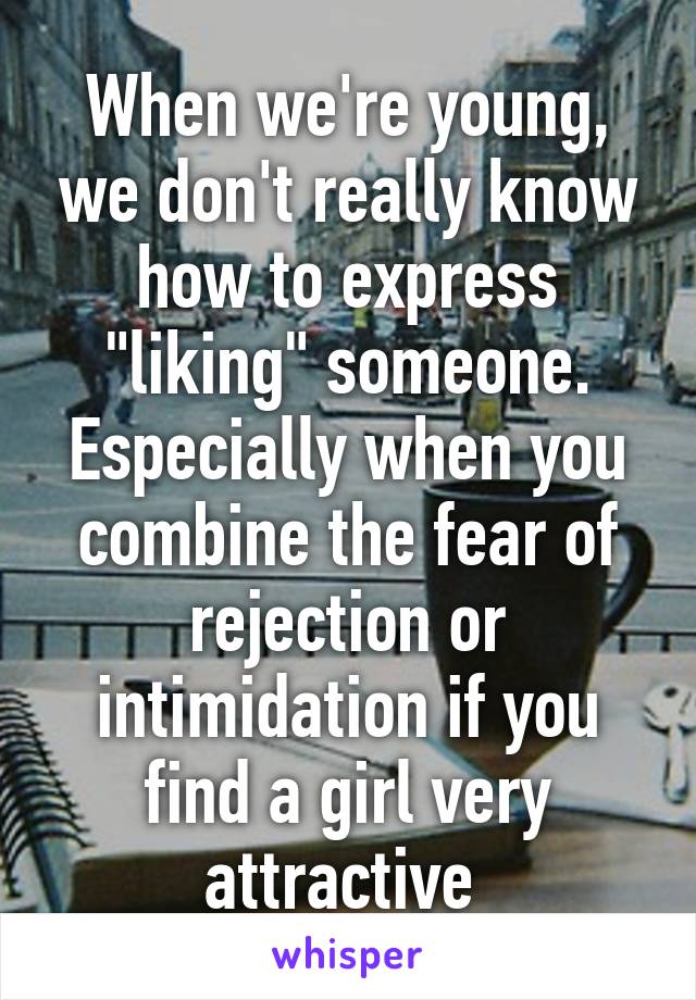 When we're young, we don't really know how to express "liking" someone. Especially when you combine the fear of rejection or intimidation if you find a girl very attractive 