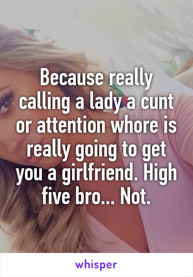 Because really calling a lady a cunt or attention whore is really going to get you a girlfriend. High five bro... Not.